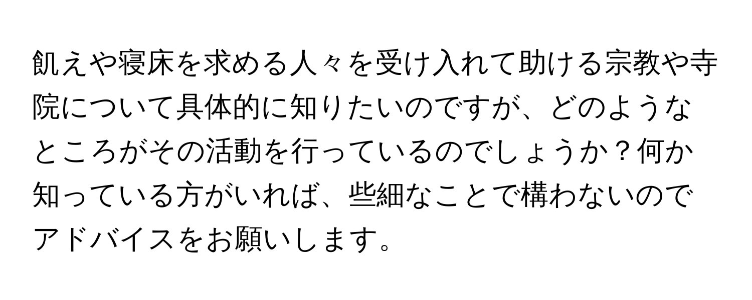 飢えや寝床を求める人々を受け入れて助ける宗教や寺院について具体的に知りたいのですが、どのようなところがその活動を行っているのでしょうか？何か知っている方がいれば、些細なことで構わないのでアドバイスをお願いします。