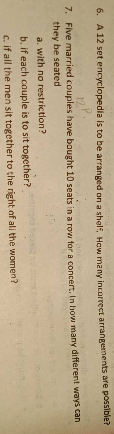 A 12 set encyclopedia is to be arranged on a shelf. How many incorrect arrangements are possible? 
7. Five married couples have bought 10 seats in a row for a concert. In how many different ways can 
they be seated 
a. with no restriction? 
b. if each couple is to sit together? 
c. if all the men sit together to the right of all the women?