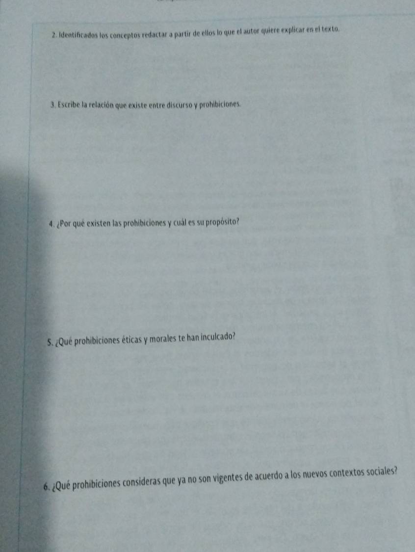 Identificados los conceptos redactar a partir de ellos lo que el autor quiere explicar en el texto. 
3. Escribe la relación que existe entre discurso y prohibiciones. 
4. ¿Por qué existen las prohibiciones y cuál es su propósito? 
5. ¿Qué prohibiciones éticas y morales te han inculcado? 
6. ¿Qué prohíbiciones consideras que ya no son vigentes de acuerdo a los nuevos contextos sociales?