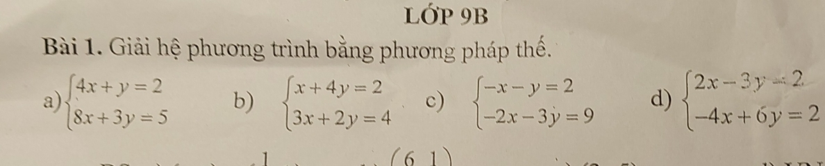 lớp 9B 
Bài 1. Giải hệ phương trình bằng phương pháp thế. 
a) beginarrayl 4x+y=2 8x+3y=5endarray. b) beginarrayl x+4y=2 3x+2y=4endarray. c) beginarrayl -x-y=2 -2x-3y=9endarray. d) beginarrayl 2x-3y=2 -4x+6y=2endarray.
(61)