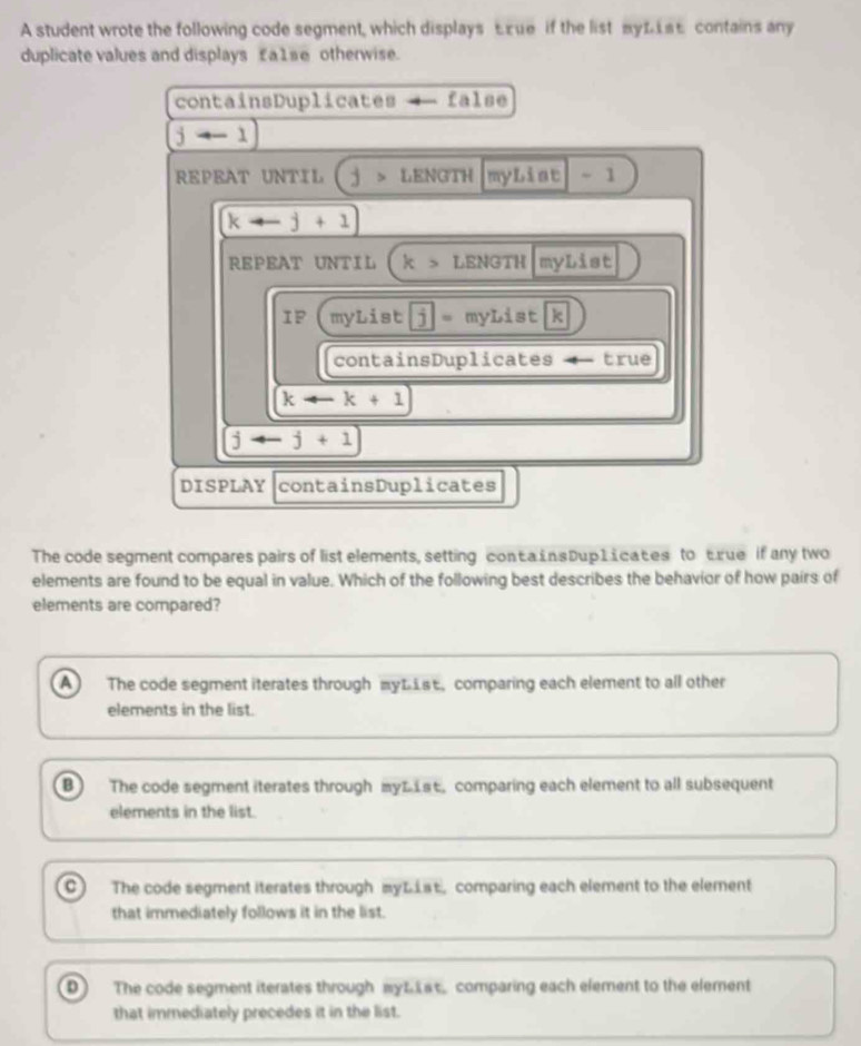 A student wrote the following code segment, which displays £xue if the list mуL£ contains any
duplicate values and displays £a1se otherwise.
containsDuplicates false
jto -1)
REPEAT UNTIL LENGTH myLiat ~ 1
kto -j+1
REPEAT UNTIL k> LENGTH I myList
IF myList jj= myList k
containsDuplicates ← true
karrow k+1
jto -j+1
DISPLAY containsDuplicates
The code segment compares pairs of list elements, setting containsDup 1 i cates to true if any two
elements are found to be equal in value. Which of the following best describes the behavior of how pairs of
elements are compared?
A The code segment iterates through myList, comparing each element to all other
elements in the list.
B The code segment iterates through myLis, comparing each element to all subsequent
elements in the list.
C ) The code segment iterates through myLLst, comparing each element to the element
that immediately follows it in the list.
D The code segment iterates through myLat comparing each element to the element
that immediately precedes it in the list.