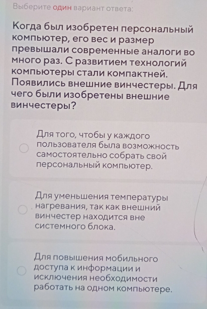 Выберите один вариант ответа:
Κогда был изобретен персональный
комльютер, его вес и размер
превышали современные аналоги во
много раз. С развитием технологий
Κомльютеры стали комлактней.
Появились внешние винчестеры. Для
чего были изобретены внешние
винчестерь?
Для того, чтобы у каждого
пользователя бьла возМожность
самостоятельно собрать свой
персональный комльютер.
Для уменьшения температуры
нагревания, так как внешний
винчестер находится вне
системного блока.
Для ловышения мобильного
достулаκ информации и
исключения необходимости
работать на одном компьтере.