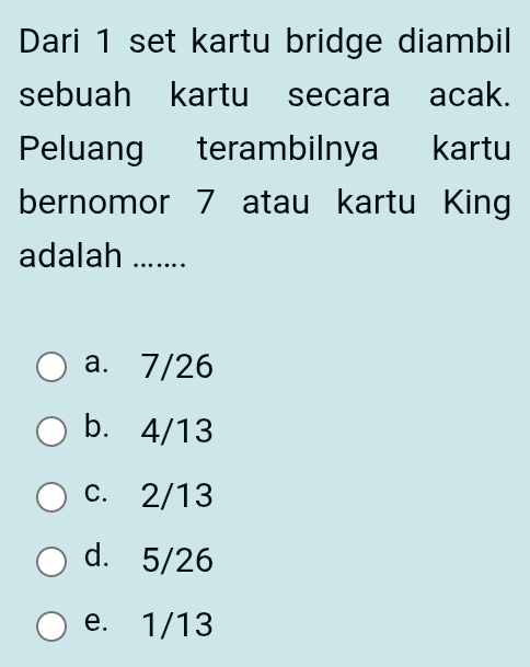 Dari 1 set kartu bridge diambil
sebuah kartu secara acak.
Peluang terambilnya kartu
bernomor 7 atau kartu King
adalah .......
a. 7/26
b. 4/13
c. 2/13
d. 5/26
e. 1/13