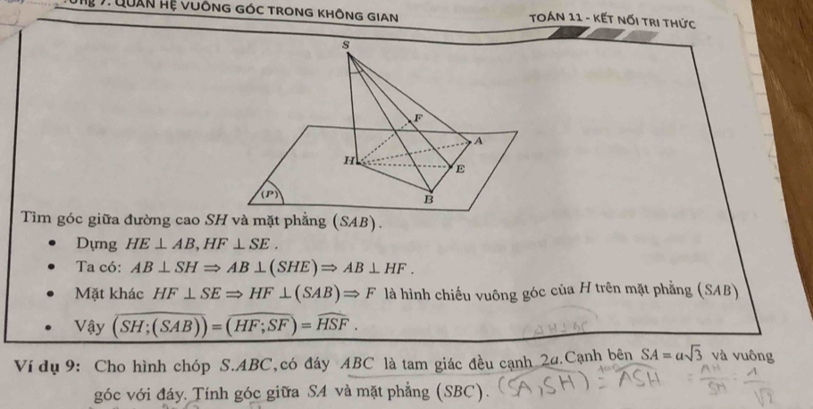 Tun 7:Quân Hệ Vuông góc Trong KhÔnG GIAN  TOán 11 - kết nối trị thức
Tìm góc giữa đường cao SH và mặt phẳng (SAB).
Dựng HE⊥ AB,HF⊥ SE.
Ta có: AB⊥ SHRightarrow AB⊥ (SHE)Rightarrow AB⊥ HF.
Mặt khác HF⊥ SERightarrow HF⊥ (SAB)Rightarrow F là hình chiếu vuông góc của H trên mặt phẳng (SAB)
Vậy overline (SH;(SAB))=overline HF;SF)=overline HSF.
H ½ 6(
Ví dụ 9: Cho hình chóp S.ABC,có đáy ABC là tam giác đều cạnh 24.Cạnh bên SA=asqrt(3) và vuông
góc với đáy. Tính góc giữa SA và mặt phẳng (SBC).