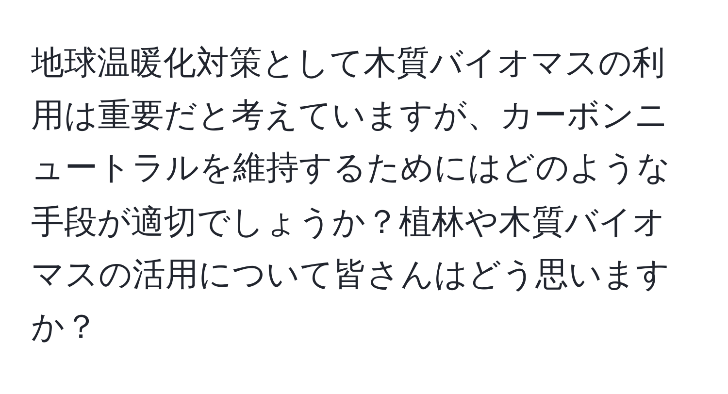 地球温暖化対策として木質バイオマスの利用は重要だと考えていますが、カーボンニュートラルを維持するためにはどのような手段が適切でしょうか？植林や木質バイオマスの活用について皆さんはどう思いますか？