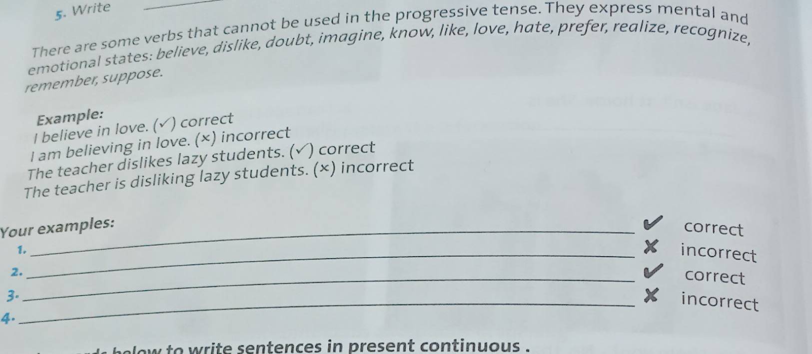 Write 
There are some verbs that cannot be used in the progressive tense. They express mental and 
emotional states: believe, dislike, doubt, imagine, know, like, love, hate, prefer, realize, recognize, 
remember, suppose. 
Example: 
I believe in love. ( √) correct 
I am believing in love. (×) incorrect 
The teacher dislikes lazy students. (√) correct 
The teacher is disliking lazy students. (×) incorrect 
Your examples: 
correct 
1._ incorrect 
2._ 
correct 
3. 
_incorrect 
4. 
low to write sentences in present continuous .