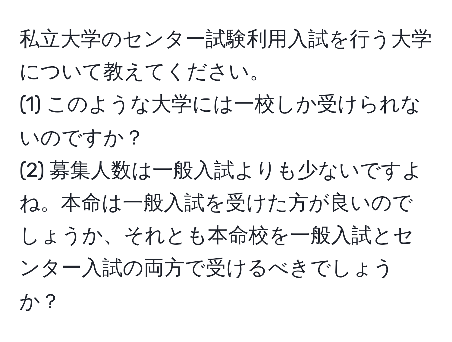 私立大学のセンター試験利用入試を行う大学について教えてください。  
(1) このような大学には一校しか受けられないのですか？  
(2) 募集人数は一般入試よりも少ないですよね。本命は一般入試を受けた方が良いのでしょうか、それとも本命校を一般入試とセンター入試の両方で受けるべきでしょうか？