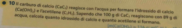 II carburo di calcio (CaC_2) reagisce con l’acqua per formare l’idrossido di calcio
(Ca(OH)_2) e l’acetilene (C_2H_2). Sapendo che 100 g di CaC_2 reagiscono con 89 g di 
acqua, calcola quanto idrossido di calcio e quanto acetilene si formano.
OH).1=116.