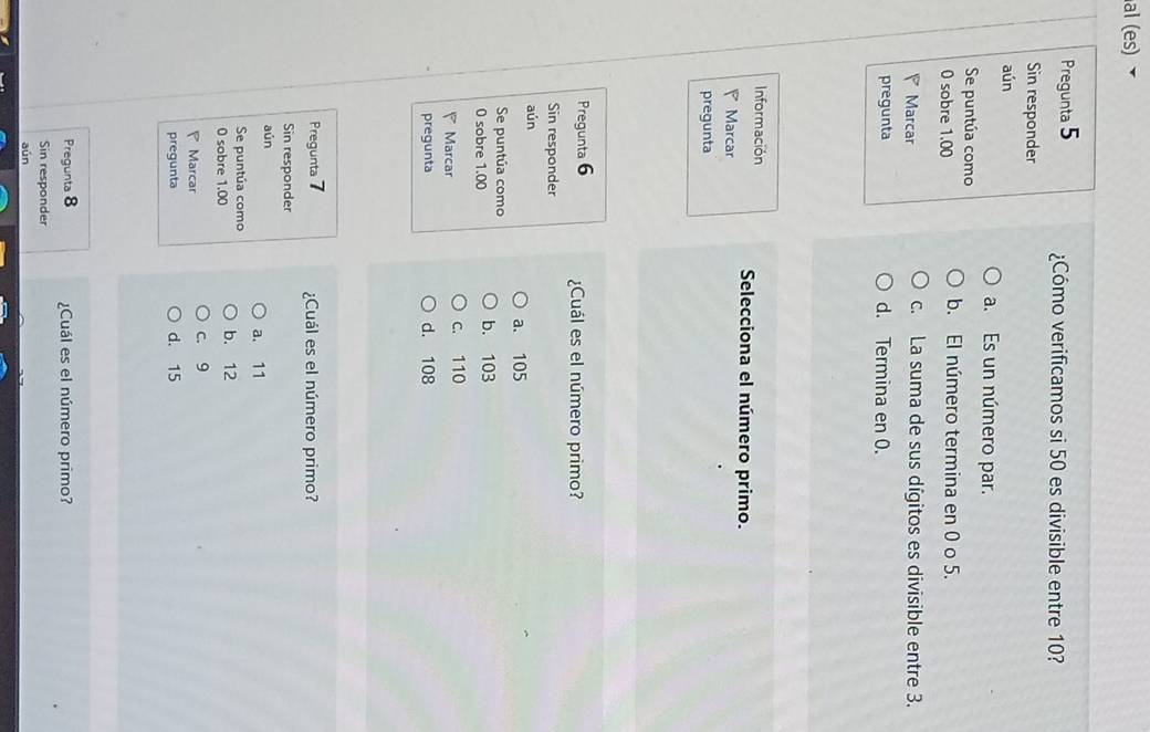 al (es) ▼
Pregunta 5 ¿Cómo verificamos si 50 es divisible entre 10?
Sin responder
aún
a. Es un número par.
Se puntúa como
0 sobre 1.00 b. El número termina en 0 o 5.
Marcar c. La suma de sus dígitos es divisible entre 3.
pregunta d. Termina en 0.
Información Selecciona el número primo.
Marcar
pregunta
Pregunta 6 ¿Cuál es el número primo?
Sin responder
aún
a. 105
Se puntúa como
0 sobre 1.00 b. 103
Marcar c. 110
pregunta d. 108
Pregunta 7 ¿Cuál es el número primo?
Sin responder
aún a. 11
Se puntúa como b. 12
0 sobre 1.00
P Marcar c. 9
pregunta d. 15
Pregunta 8 ¿Cuál es el número primo?
Sin responder
aún
