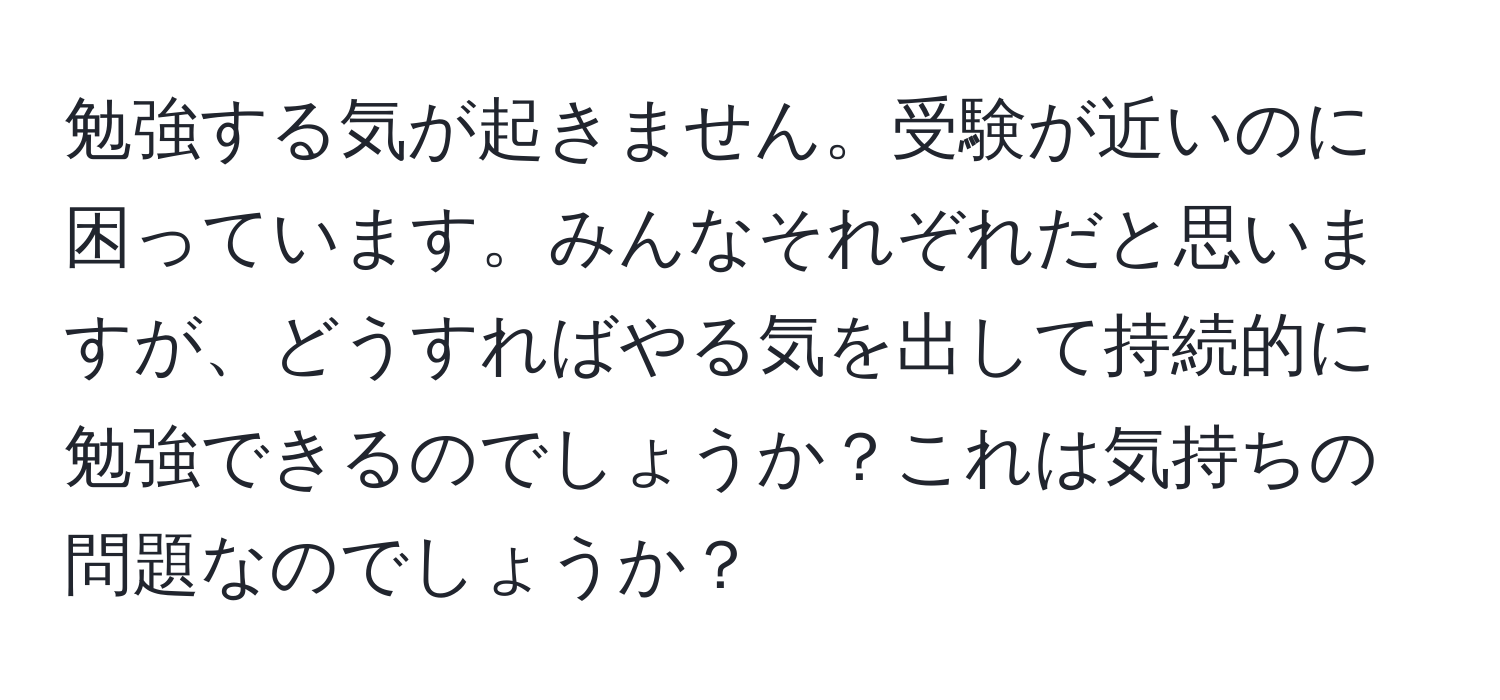 勉強する気が起きません。受験が近いのに困っています。みんなそれぞれだと思いますが、どうすればやる気を出して持続的に勉強できるのでしょうか？これは気持ちの問題なのでしょうか？