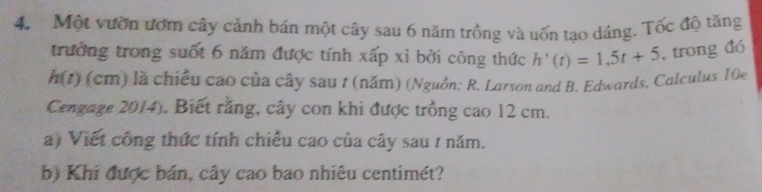 Một vườn ươm cây cảnh bán một cây sau 6 năm trồng và uốn tạo dáng. Tốc độ tăng 
trưởng trong suốt 6 năm được tính xấp xỉ bởi công thức h'(t)=1,5t+5 , trong đó
h(t) (cm) là chiều cao của cây sau 1 (năm) (Nguồn: R. Larson and B. Edwards. Calculus 10e 
Cengage 2014). Biết rằng, cây con khi được trồng cao 12 cm. 
a) Viết công thức tính chiều cao của cây sau 1 năm. 
b) Khi được bán, cây cao bao nhiêu centimét?