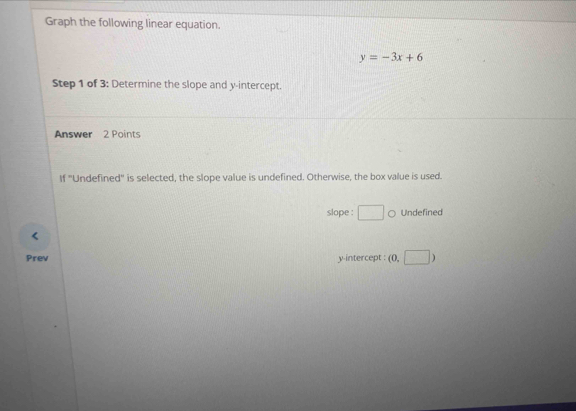 Graph the following linear equation.
y=-3x+6
Step 1 of 3: Determine the slope and y-intercept. 
Answer 2 Points 
If ''Undefined'' is selected, the slope value is undefined. Otherwise, the box value is used. 
slope : □ ○ Undefined 
Prev y-intercept : (0,□ )