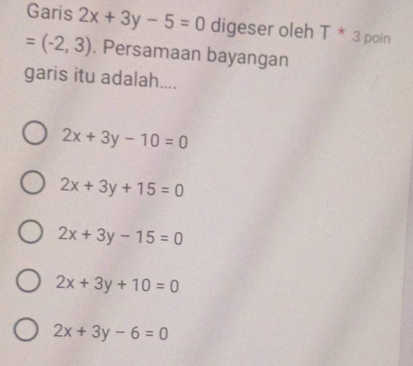 Garis 2x+3y-5=0 digeser oleh T * 3 poin
=(-2,3). Persamaan bayangan
garis itu adalah....
2x+3y-10=0
2x+3y+15=0
2x+3y-15=0
2x+3y+10=0
2x+3y-6=0