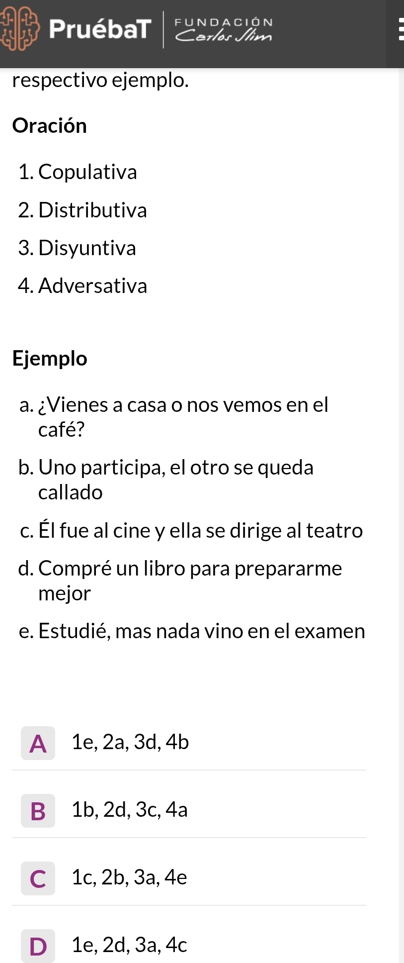 PruébaT fUndación
Cerlos Jlim
.
respectivo ejemplo.
Oración
1. Copulativa
2. Distributiva
3. Disyuntiva
4. Adversativa
Ejemplo
a. ¿Vienes a casa o nos vemos en el
café?
b. Uno participa, el otro se queda
callado
c. Él fue al cine y ella se dirige al teatro
d. Compré un libro para prepararme
mejor
e. Estudié, mas nada vino en el examen
A 1e, 2a, 3d, 4b
B 1b, 2d, 3c, 4a
C 1c, 2b, 3a, 4e
D 1e, 2d, 3a, 4c