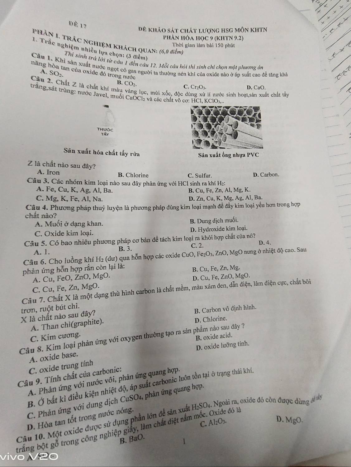 Đè 17
đề khảo sát chát lượng hSG môn KhtN
phản Hóa học 9 (KhTN 9.2)
Phản I. Trác nghiệm khách QUan: (6,0 điểm)
Thời gian làm bài 150 phút
1. Trắc nghiệm nhiều lựa chọn: (3 (liễm)
Thí sinh trà lời từ câu 1 đến câu 12. Mỗi câu hỏi thí sinh chỉ chọn một phương ân
Câu 1. Khỉ sản xuất nước ngọt có gas người ta thường nén khí của oxide nào ở áp suất cao để tăng khả
A. SO_2.
hăng hòa tan của oxide đó trong nước C. Cr 2O3.
B. CO₂.
D. CaO.
Cầu 2. Chất Z là chất khí màu vàng lục, mùi xốc, độc dù xử lí nước sinh hoạt,sản xuất chất tầy
trắng,sát trùng: nước Javel, muối CaOCl₂ và các chất vô cơ: HCl, KClO3,...
Thuốc
Táy
Sân xuất hóa chất tẩy rửa
Sân xuất ống nhựa PVC
Z là chất nào sau đây?
A. Iron B. Chlorine C. Sulfur. D. Carbon.
Câu 3. Các nhóm kim loại nào sau đây phản ứng với HCl sinh ra khí H2:
A. Fe, Cu, K, Ag, Al, Ba. B. Cu, Fe, Zn, Al, Mg, K.
C. Mg, K, Fe, Al, Na. D. Zn, Cu, K, Mg, Ag, Al, Ba.
Câu 4. Phương pháp thuỷ luyện là phương pháp dùng kim loại mạnh đề đầy kim loại yếu hơn trong hợp
chất nào?
A. Muối ở dạng khan. B. Dung dịch muối.
C. Oxide kim loại. D. Hydroxide kim loại.
Câu 5. Có bao nhiêu phương pháp cơ bản đề tách kim loại ra khỏi hợp chất của nó? D. 4.
A. 1. B. 3.
C. 2.
Câu 6. Cho luồng khí H₂ (dư) qua hỗn hợp các oxide CuO, Fe₂O₃, ZnO, MgO nung ở nhiệt độ cao. Sau
phản ứng hỗn hợp rắn còn lại là:
A. Cu, FeO, ZnO, MgO. B. Cu, Fe, Zn, Mg.
C. Cu, Fe, Zn, MgO. D. Cu, Fe, ZnO, MgO.
Câu 7. Chất X là một dạng thù hình carbon là chất mềm, màu xám đen, dẫn điện, làm điện cực, chất bôi
trơn, ruột bút chì.
B. Carbon vô định hình.
X là chất nào sau đây?
A. Than chì(graphite).
D. Chlorine.
C. Kim cương.
B. oxide acid.
Câu 8. Kim loại phản ứng với oxygen thường tạo ra sản phẩm nào sau đây ?
D. oxide lưỡng tính.
A. oxide base.
C. oxide trung tính
Câu 9. Tính chất của carbonic:
A. Phản ứng với nước vôi, phản ứng quang hợp.
B. Ở bắt kì điều kiện nhiệt độ, áp suất carbonic luôn tồn tại ở trạng thái khí.
C. Phản ứng với dung dịch CuS O_4 , phản ứng quang hợp.
Câu 10. Một oxide được sử dụng phần lớn đề sản xuất H_2SO_4 1. Ngoài ra, oxide đó còn được dùng đ ây
D. Hòa tan tốt trong nước nóng.
C. Al2O3.
D. MgO.
trắng bột gỗ trong công nghiệp giấy, làm chất điệt nấm mốc. Oxide đó là
N B. BaO.