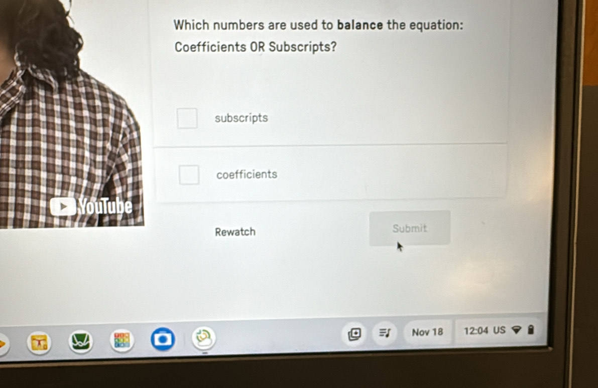 Which numbers are used to balance the equation:
Coefficients OR Subscripts?
subscripts
coefficients
Rewatch Submit
Nov 18 12:04 US