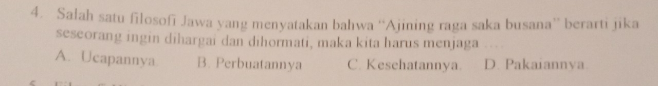 Salah satu filosofi Jawa yang menyatakan bahwa “Ajining raga saka busana” berarti jika
seseorang ingin dihargai dan dihormati, maka kita harus menjaga
A. Ucapannya B. Perbuatannya C. Kesehatannya. D. Pakaiannya