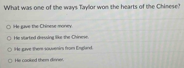 What was one of the ways Taylor won the hearts of the Chinese?
He gave the Chinese money.
He started dressing like the Chinese.
He gave them souvenirs from England.
He cooked them dinner.