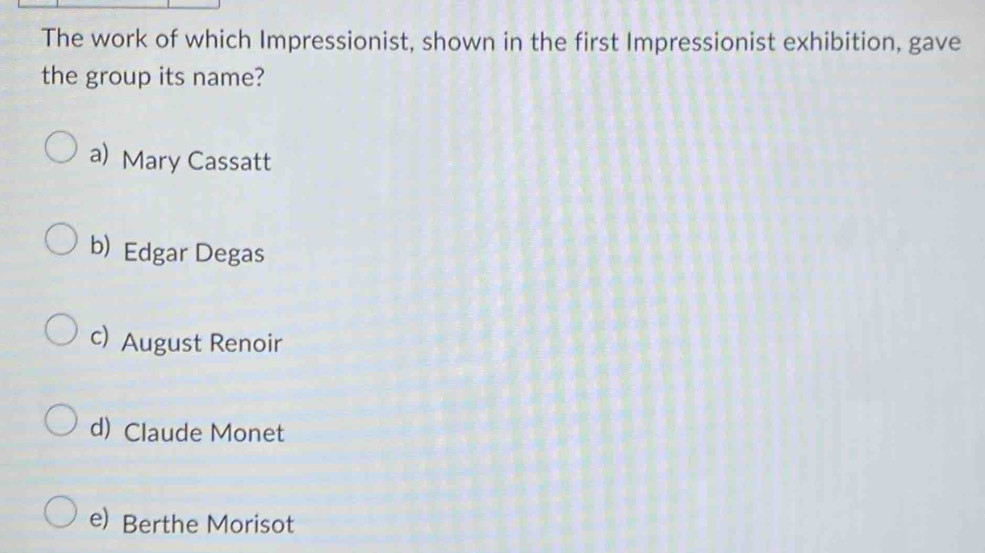 The work of which Impressionist, shown in the first Impressionist exhibition, gave
the group its name?
a) Mary Cassatt
b) Edgar Degas
c) August Renoir
d) Claude Monet
e) Berthe Morisot