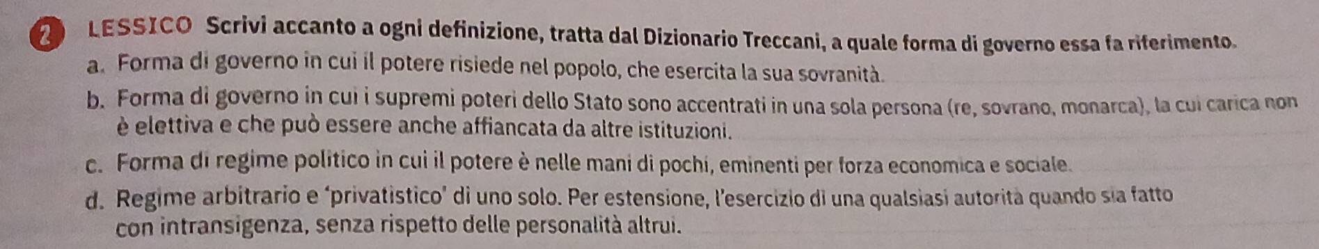 LESSICO Scrivi accanto a ogni definizione, tratta dal Dizionario Treccani, a quale forma di governo essa fa riferimento.
a. Forma di governo in cui il potere risiede nel popolo, che esercita la sua sovranità.
b. Forma di governo in cui i supremi poteri dello Stato sono accentrati in una sola persona (re, sovrano, monarca), la cui carica non
é elettiva e che può essere anche affiancata da altre istituzioni.
c. Forma di regime político in cui il potere è nelle mani di pochi, eminenti per forza economica e sociale.
d. Regime arbitrario e ‘privatistico’ di uno solo. Per estensione, l'esercizio di una qualsiasi autorità quando sía fatto
con intransigenza, senza rispetto delle personalità altrui.