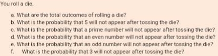 You roll a die. 
a. What are the total outcomes of rolling a die? 
b. What is the probability that 5 will not appear after tossing the die? 
c. What is the probability that a prime number will not appear after tossing the die? 
d. What is the probability that an even number will not appear after tossing the die? 
e. What is the probability that an odd number will not appear after tossing the die? 
f. What is the probability that 3 will not appear after tossing the die?