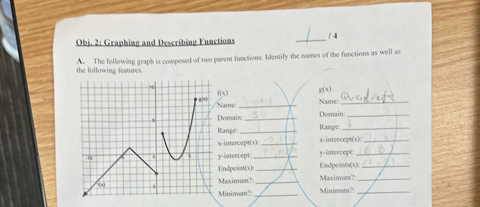 1 4
Obj. 2: Graphing and Describing Functions
_
A The following graph is composed of two parent functions. Identify the names of the functions as well as
the following features.
f(x)
g(x)
ame:_ Name:_
omain: _Domain:_
ange:_ Range:_
-intercept(s): _x-intercept(s):_
-intercept: _y-intercept:_
ndpoint(s): _Endpoints(s):_
Maximum?: _Maximum?:_
Minimum?: _Minimum?:_