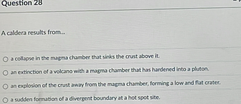 A caldera results from...
a collapse in the magma chamber that sinks the crust above it.
an extinction of a volcano with a magma chamber that has hardened into a pluton.
an explosion of the crust away from the magma chamber, forming a low and flat crater.
a sudden formation of a divergent boundary at a hot spot site.