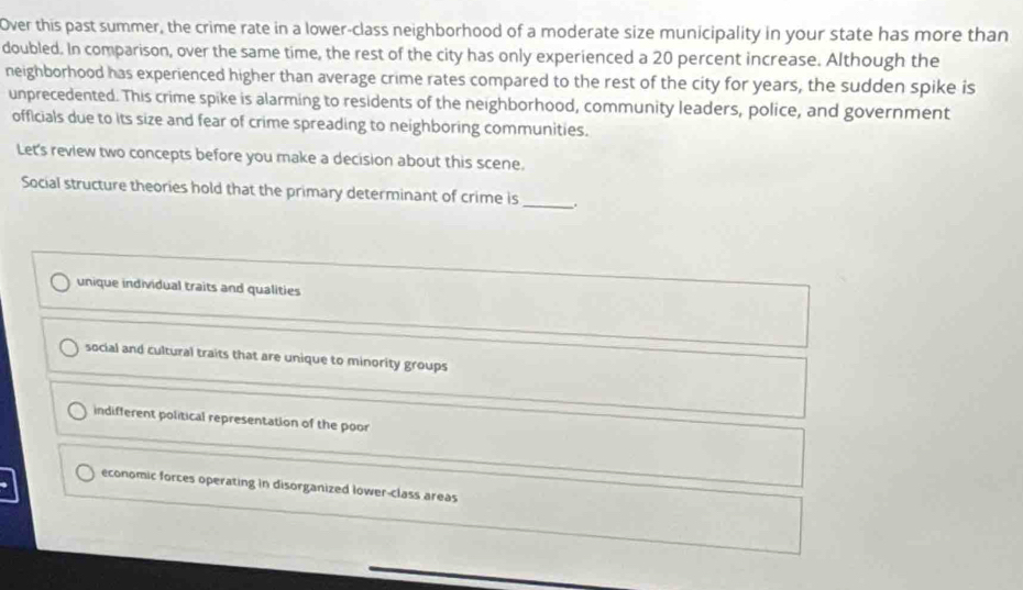 Over this past summer, the crime rate in a lower-class neighborhood of a moderate size municipality in your state has more than
doubled. In comparison, over the same time, the rest of the city has only experienced a 20 percent increase. Although the
neighborhood has experienced higher than average crime rates compared to the rest of the city for years, the sudden spike is
unprecedented. This crime spike is alarming to residents of the neighborhood, community leaders, police, and government
officials due to its size and fear of crime spreading to neighboring communities.
Let's review two concepts before you make a decision about this scene.
Social structure theories hold that the primary determinant of crime is_
unique individual traits and qualities
social and cultural traits that are unique to minority groups
indifferent political representation of the poor
economic forces operating in disorganized lower-class areas