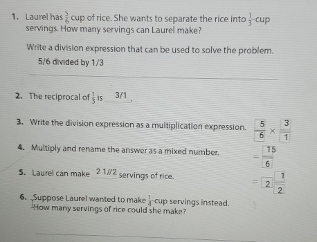 Laurel has  5/6 cup of rice. She wants to separate the rice into  1/3 -cup
servings. How many servings can Laurel make? 
Write a division expression that can be used to solve the problem.
5/6 divided by 1/3
2. The reciprocal of  1/3  is 3/1. 
3. Write the division expression as a multiplication expression.  5/6 *  3/1 
4. Multiply and rename the answer as a mixed number. = 15/6 
5. Laurel can make 2 1/2 servings of rice.
=2 1/2 
6. Suppose Laurel wanted to make  1/4 cup servings instead. 
-How many servings of rice could she make?