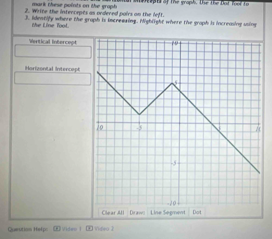 mark these points on the graph ntul itercepts of the graph. Use the Dot Tool to 
2. Write the intercepts as ordered pairs on the left. 
3. Identify where the graph is increasing. Highlight where the graph is increasing using 
the Line Tool. 
Vertical Intercept 
Horizontal Intercept 
Question Help: Video | * Vídea 2