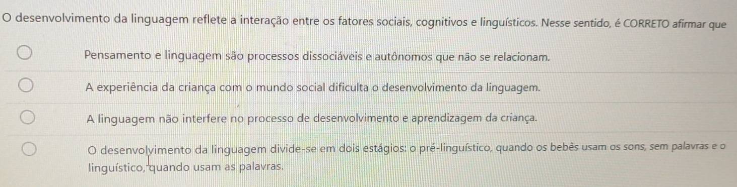 desenvolvimento da linguagem reflete a interação entre os fatores sociais, cognitivos e linguísticos. Nesse sentido, é CORRETO afirmar que
Pensamento e linguagem são processos dissociáveis e autônomos que não se relacionam.
A experiência da criança com o mundo social dificulta o desenvolvimento da linguagem.
A linguagem não interfere no processo de desenvolvimento e aprendizagem da criança.
O desenvolyimento da linguagem divide-se em dois estágios: o pré-linguístico, quando os bebês usam os sons, sem palavras e o
linguístico, quando usam as palavras.