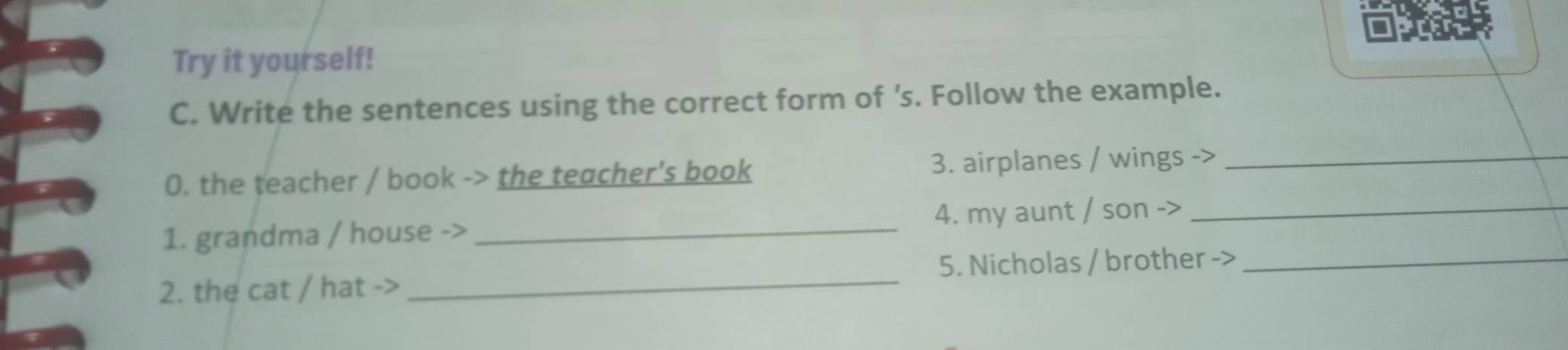 prer 
Try it yourself! 
C. Write the sentences using the correct form of 's. Follow the example. 
0. the teacher / book -> the teacher's book 3. airplanes / wings ->_ 
1. grandma / house -> _4. my aunt / son ->_ 
2. the cat / hat ->_ 5. Nicholas / brother ->_