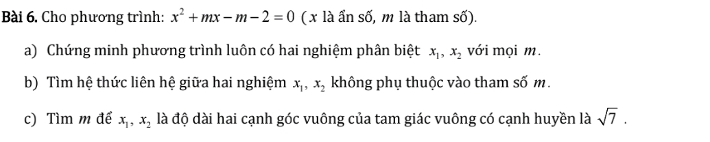 Cho phương trình: x^2+mx-m-2=0 (x là ẩn số, m là tham số). 
a) Chứng minh phương trình luôn có hai nghiệm phân biệt x_1, x_2 với mọi m. 
b) Tìm hệ thức liên hệ giữa hai nghiệm x_1, x_2 không phụ thuộc vào tham số m. 
c) Tìm m để x_1, x_2 là độ dài hai cạnh góc vuông của tam giác vuông có cạnh huyền là sqrt(7).