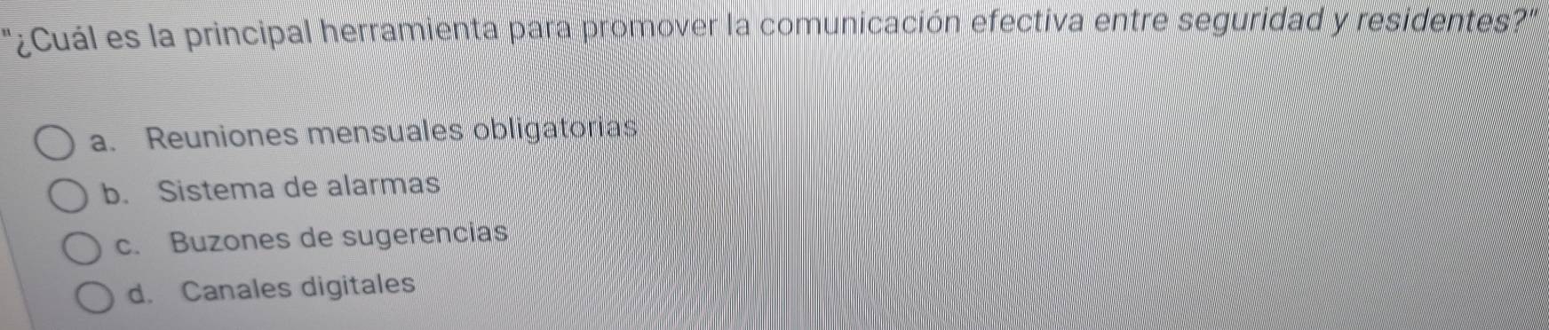 '¿Cuál es la principal herramienta para promover la comunicación efectiva entre seguridad y residentes?''
a. Reuniones mensuales obligatorias
b. Sistema de alarmas
c. Buzones de sugerencias
d. Canales digitales