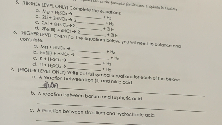 male lon so the formula for lithium sulphate is LiSO, 
5. (HIGHER LEVEL ONLY) Complete the equations: 
a. Mg+H_2SO_4to +H_2
b. 2Li+2HNO_3to 2 _  +H_2
C. 2Al+6HNO_3to 2 _  +3H_2
d. 2Fe(III)+6HCIto 2 _  +3H_2
6. (HIGHER LEVEL ONLY) For the equations below, you will need to balance and complete: 
a. Mg+HNO_3to _  +H_2
b. Fe(III)+HNO_3 _  +H_2
C. K+H_2SO_4to _  +H_2
d. Li+H_2SO_4to _  +H_2
7. (HIGHER LEVEL ONLY) Write out full symbol equations for each of the below: 
_ 
a. A reaction between iron (II) and nitric acid 
_ 
b. A reaction between barium and sulphuric acid 
c. A reaction between strontium and hydrochloric acid 
_