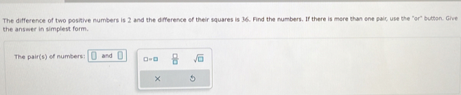 The difference of two positive numbers is 2 and the difference of their squares is 36. Find the numbers. If there is more than one pair; use the "or" button. Give 
the answer in simplest form. 
The pair(s) of numbers: and □ =□  □ /□   sqrt(□ )
×