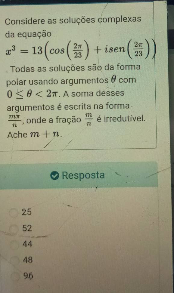 Considere as soluções complexas
da equação
x^3=13(cos ( 2π /23 )+isen( 2π /23 )). Todas as soluções são da forma
polar usando argumentos θ com
0≤ θ <2π. A soma desses
argumentos é escrita na forma
 mπ /n  , onde a fração  m/n  é irredutível.
Ache m+n. 
Resposta
25
52
44
48
9.6