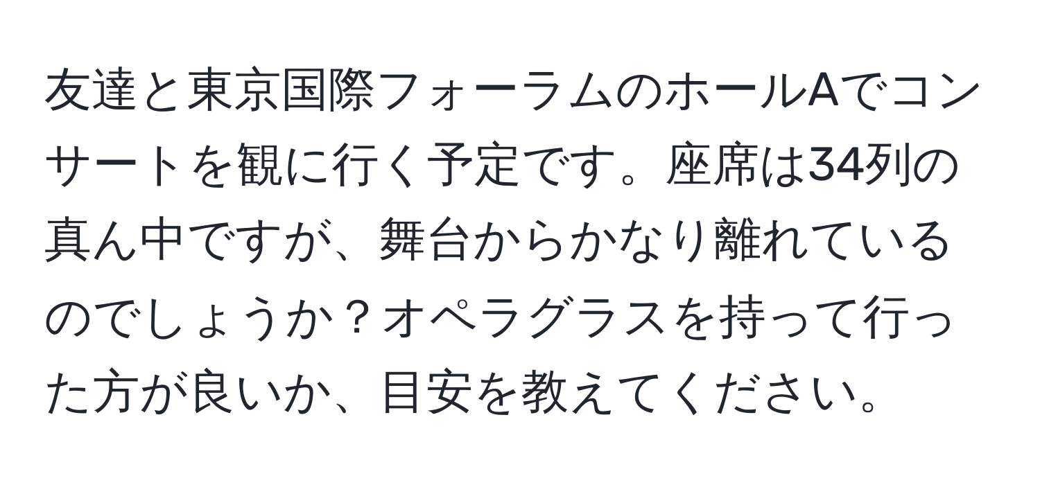 友達と東京国際フォーラムのホールAでコンサートを観に行く予定です。座席は34列の真ん中ですが、舞台からかなり離れているのでしょうか？オペラグラスを持って行った方が良いか、目安を教えてください。