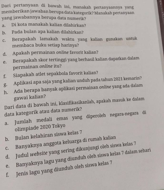 Dari pertanyaan di bawah ini, manakah pertanyaannya yang
memberikan jawaban berupa data kategorik? Manakah pertanyaan
yang jawabannya berupa data numerik?
a. Di kota manakah kalian dilahirkan?
b. Pada bulan apa kalian dilahirkan?
c. Berapakah lamakah waktu yang kalian gunakan untuk
membaca buku setiap harinya?
d. Apakah permainan online favorit kalian?
e. Berapakah skor tertinggi yang berhasil kalian dapatkan dalam
permainan online itu?
f. Siapakah atlet sepakbola favorit kalian?
g. Aplikasi apa saja yang kalian unduh pada tahun 2021 kemarin?
h. Ada berapa banyak aplikasi permainan online yang ada dalam
gawai kalian?
Dari data di bawah ini, klasifikasikanlah, apakah masuk ke dalam
data kategorik atau data numerik?
a. Jumlah medali emas yang diperoleh negara-negara di
olimpiade 2020 Tokyo
b. Bulan kelahiran siswa kelas 7
c. Banyaknya anggota keluarga di rumah kalian
d. Judul website yang sering dikunjungi oleh siswa kelas 7
e. Banyaknya lagu yang diunduh oleh siswa kelas 7 dalam sehari
f. Jenis lagu yang diunduh oleh siswa kelas 7