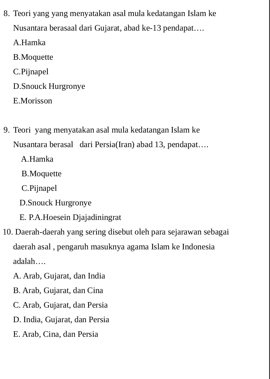 Teori yang yang menyatakan asal mula kedatangan Islam ke
Nusantara berasaal dari Gujarat, abad ke- 13 pendapat….
A.Hamka
B.Moquette
C.Pijnapel
D.Snouck Hurgronye
E.Morisson
9. Teori yang menyatakan asal mula kedatangan Islam ke
Nusantara berasal dari Persia(Iran) abad 13, pendapat…
A.Hamka
B.Moquette
C.Pijnapel
D.Snouck Hurgronye
E. P.A.Hoesein Djajadiningrat
10. Daerah-daerah yang sering disebut oleh para sejarawan sebagai
daerah asal , pengaruh masuknya agama Islam ke Indonesia
adalah…
A. Arab, Gujarat, dan India
B. Arab, Gujarat, dan Cina
C. Arab, Gujarat, dan Persia
D. India, Gujarat, dan Persia
E. Arab, Cina, dan Persia