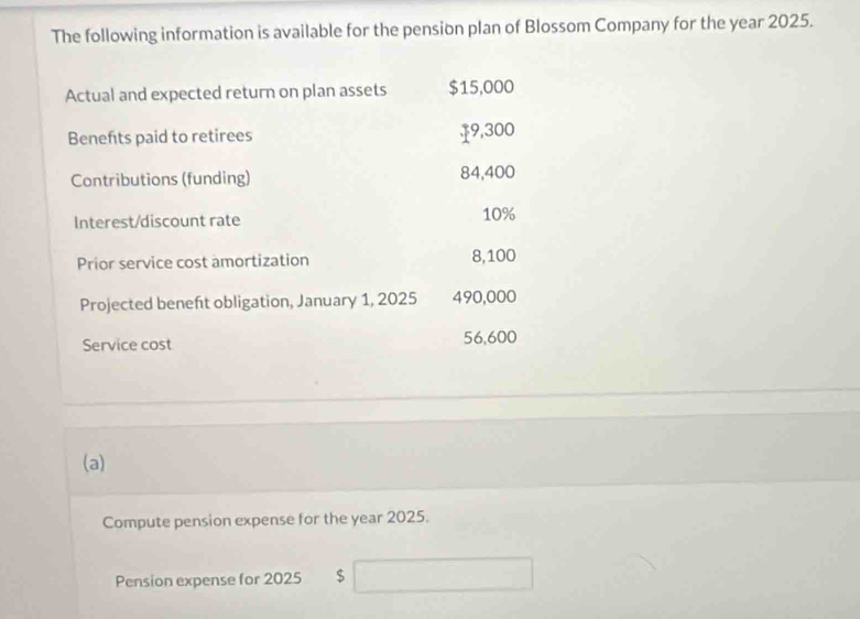 The following information is available for the pension plan of Blossom Company for the year 2025. 
Actual and expected return on plan assets $15,000
Benefts paid to retirees $9,300
Contributions (funding) 84,400
Interest/discount rate 10%
Prior service cost amortization 8,100
Projected beneft obligation, January 1, 2025 490,000
Service cost 56,600
(a) 
Compute pension expense for the year 2025. 
Pension expense for 2025 $ □