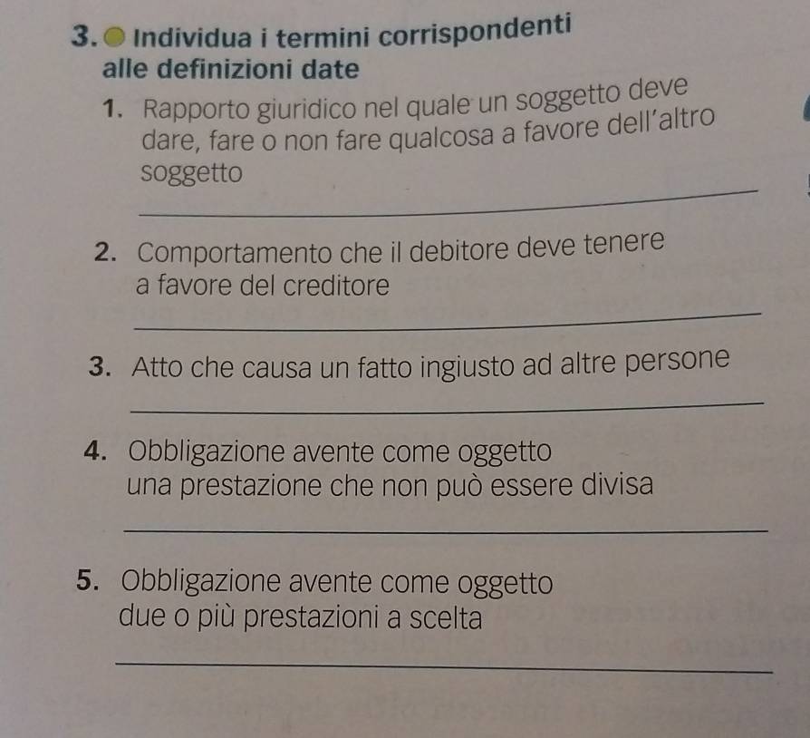 3.● Individua i termini corrispondenti 
alle definizioni date 
1. Rapporto giuridico nel quale un soggetto deve 
dare, fare o non fare qualcosa a favore dell’altro 
_ 
soggetto 
2. Comportamento che il debitore deve tenere 
_ 
a favore del creditore 
3. Atto che causa un fatto ingiusto ad altre persone 
_ 
4. Obbligazione avente come oggetto 
una prestazione che non può essere divisa 
_ 
5. Obbligazione avente come oggetto 
due o più prestazioni a scelta 
_