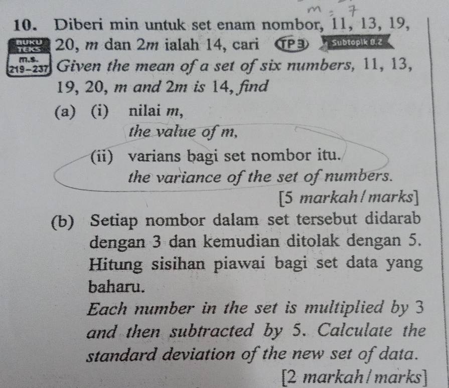 Diberi min untuk set enam nombor, 11, 13, 19, 
nuKu 20, m dan 2m ialah 14, cari TP3 Subtopik 8.2 
tACs 
m,$. 
2s-23 Given the mean of a set of six numbers, 11, 13,
19, 20, m and 2m is 14, find 
(a) (i) nilai m, 
the value of m, 
(ii) varians bagi set nombor itu. 
the variance of the set of numbers. 
[5 markah/marks] 
(b) Setiap nombor dalam set tersebut didarab 
dengan 3 dan kemudian ditolak dengan 5. 
Hitung sisihan piawai bagi set data yang 
baharu. 
Each number in the set is multiplied by 3
and then subtracted by 5. Calculate the 
standard deviation of the new set of data. 
[2 markah/marks]