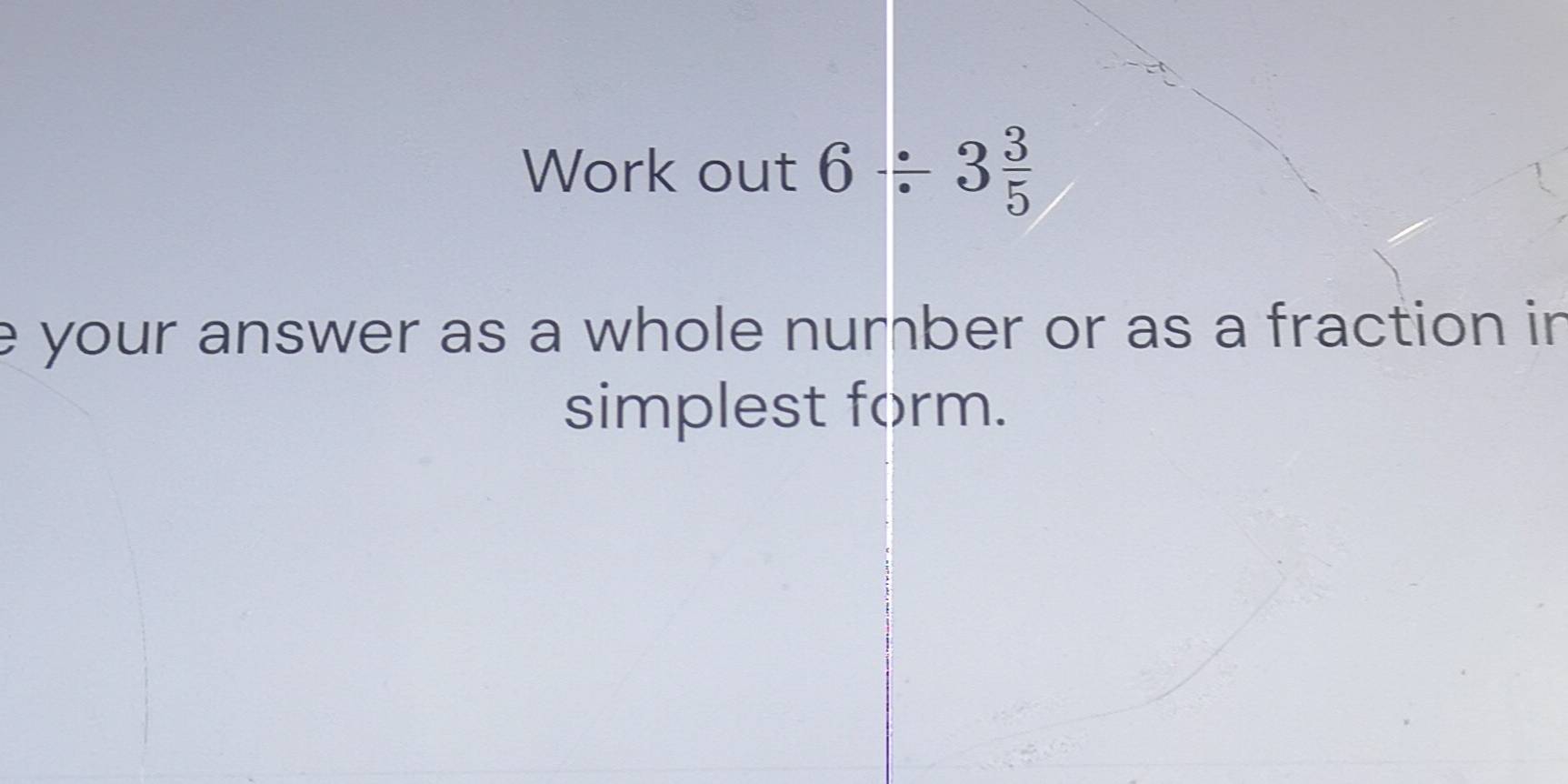 Work out 6/ 3 3/5 
e your answer as a whole number or as a fraction in 
simplest form.