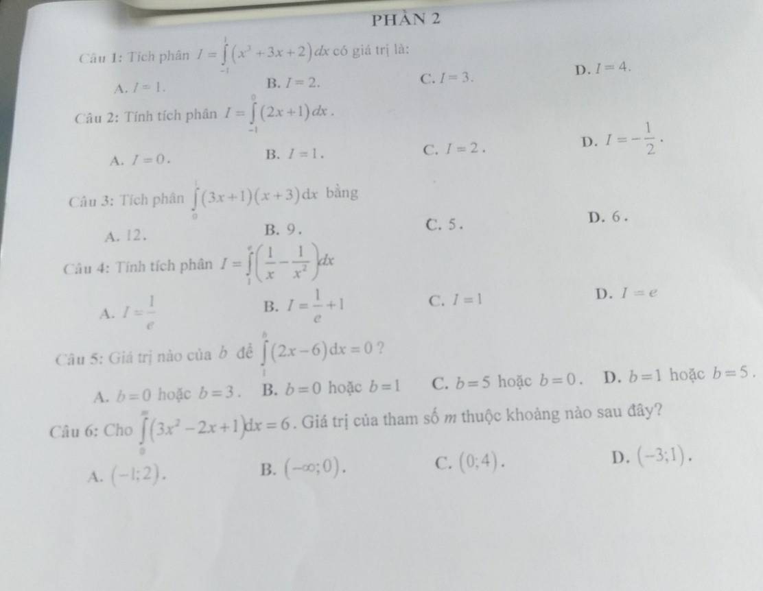 PHẢN 2
Câu 1: Tích phân I=∈tlimits^1(x^3+3x+2) dx có giá trị là:
D. I=4.
A. I=1. B. I=2. C. I=3. 
Câu 2: Tính tích phân I=∈tlimits _(-1)^0(2x+1)dx.
C. I=2.
D. I=- 1/2 .
A. I=0.
B. I=1. 
Câu 3: Tích phân ∈tlimits _0^(1(3x+1)(x+3)dx bằng
A. 12.
B. 9. C. 5.
D. 6.
Câu 4: Tính tích phân I=∈tlimits _1^e(frac 1)x- 1/x^2 )dx
A. I= 1/e 
B. I= 1/e +1
C. I=1
D. I=e
Câu 5: Giá trị nào của b đề ∈tlimits _1^(b(2x-6)dx=0 ?
A. b=0 hoặc b=3. B. b=0 hoặc b=1 C. b=5 hoặc b=0. D. b=1 hoặc b=5. 
Câu 6: Cho ∈tlimits _0^(∈fty)(3x^2)-2x+1)dx=6. Giá trị của tham số m thuộc khoảng nào sau đây?
D. (-3;1).
A. (-1;2).
B. (-∈fty ;0). 
C. (0;4).