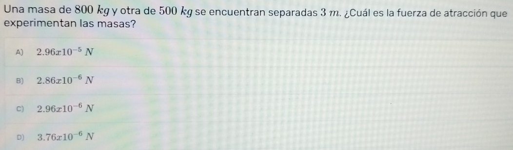 Una masa de 800 kg y otra de 500 kg se encuentran separadas 3 m. ¿Cuál es la fuerza de atracción que
experimentan las masas?
A) 2.96x10^(-5)N
B) 2.86x10^(-6)N
C) 2.96x10^(-6)N
D) 3.76x10^(-6)N