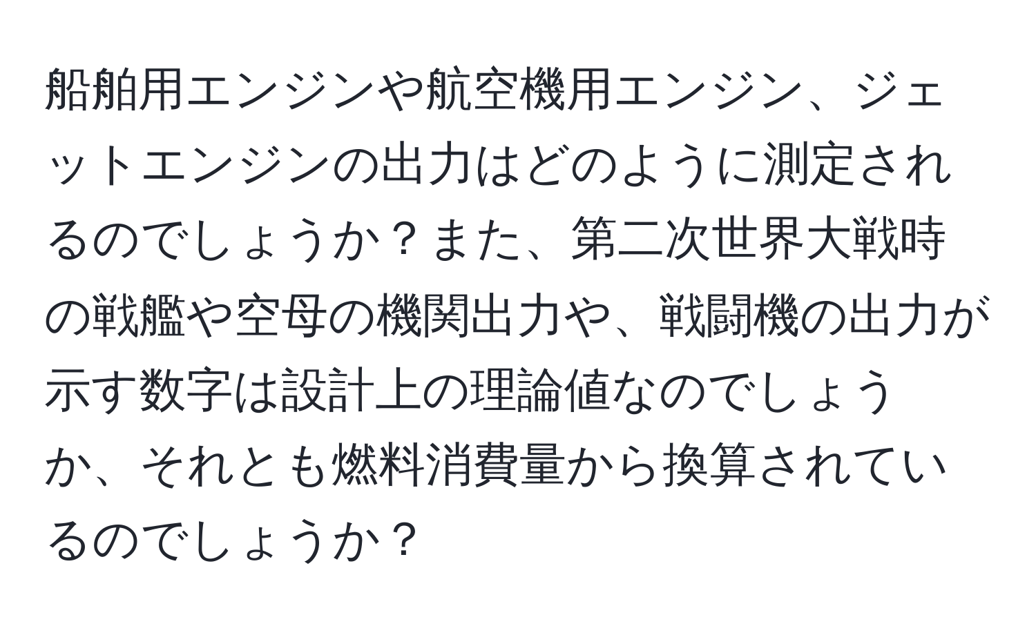 船舶用エンジンや航空機用エンジン、ジェットエンジンの出力はどのように測定されるのでしょうか？また、第二次世界大戦時の戦艦や空母の機関出力や、戦闘機の出力が示す数字は設計上の理論値なのでしょうか、それとも燃料消費量から換算されているのでしょうか？