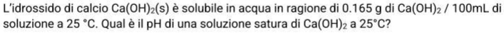 L’idrossido di calcio Ca(OH)_2(s) è solubile in acqua in ragione di 0.165 g di Ca(OH)_2/100mL di 
soluzione a 25°C. Qual è il pH di una soluzione satura di Ca(OH)_2 a 25°C