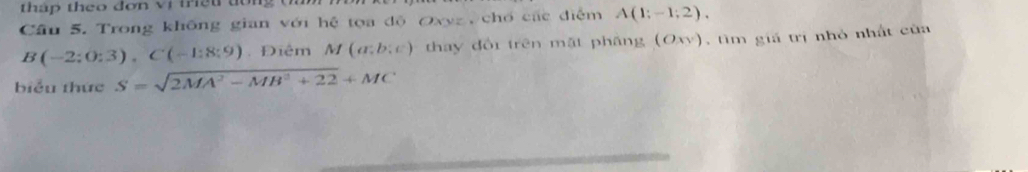 tháp theo đơn vị triệu dôn 
Câu 5. Trong không gian với hệ tọa độ Oxyz chổ các điễm A(1;-1;2).
B(-2;0;3), C(-1:8;9) Điệm M(a;b:c) thay đổi trên mặt pháng (Oxy) , tìm giả trị nhỏ nhất của 
biểu thức S=sqrt(2MA^2-MB^2+22)+MC