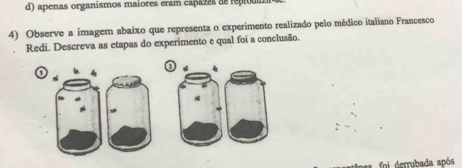 d) apenas organismos maiores eram capazés de repioduz-s
4) Observe a imagem abaixo que representa o experimento realizado pelo médico italiano Francesco
Redi. Descreva as etapas do experimento e qual foi a conclusão.
o
foi derrubada após